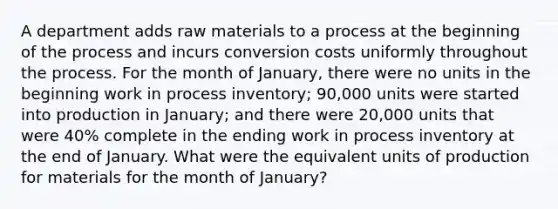 A department adds raw materials to a process at the beginning of the process and incurs conversion costs uniformly throughout the process. For the month of January, there were no units in the beginning work in process inventory; 90,000 units were started into production in January; and there were 20,000 units that were 40% complete in the ending work in process inventory at the end of January. What were the equivalent units of production for materials for the month of January?