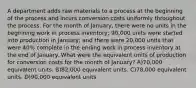 A department adds raw materials to a process at the beginning of the process and incurs conversion costs uniformly throughout the process. For the month of January, there were no units in the beginning work in process inventory; 90,000 units were started into production in January; and there were 20,000 units that were 40% complete in the ending work in process inventory at the end of January. What were the equivalent units of production for conversion costs for the month of January? A)70,000 equivalent units. B)82,000 equivalent units. C)78,000 equivalent units. D)90,000 equivalent units