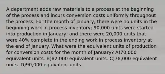 A department adds raw materials to a process at the beginning of the process and incurs conversion costs uniformly throughout the process. For the month of January, there were no units in the beginning work in process inventory; 90,000 units were started into production in January; and there were 20,000 units that were 40% complete in the ending work in process inventory at the end of January. What were the equivalent units of production for conversion costs for the month of January? A)70,000 equivalent units. B)82,000 equivalent units. C)78,000 equivalent units. D)90,000 equivalent units