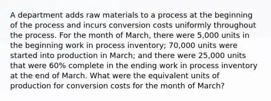 A department adds raw materials to a process at the beginning of the process and incurs conversion costs uniformly throughout the process. For the month of March, there were 5,000 units in the beginning work in process inventory; 70,000 units were started into production in March; and there were 25,000 units that were 60% complete in the ending work in process inventory at the end of March. What were the equivalent units of production for conversion costs for the month of March?