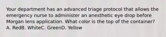 Your department has an advanced triage protocol that allows the emergency nurse to administer an anesthetic eye drop before Morgan lens application. What color is the top of the container? A. RedB. WhiteC. GreenD. Yellow