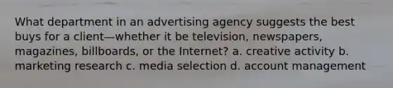 What department in an advertising agency suggests the best buys for a client—whether it be television, newspapers, magazines, billboards, or the Internet? a. creative activity b. marketing research c. media selection d. account management