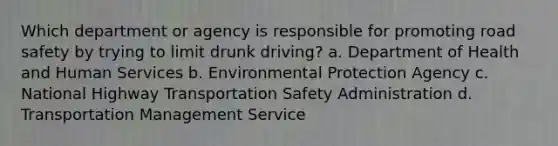 Which department or agency is responsible for promoting road safety by trying to limit drunk driving? a. Department of Health and Human Services b. Environmental Protection Agency c. National Highway Transportation Safety Administration d. Transportation Management Service