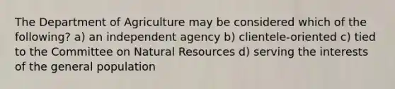 The Department of Agriculture may be considered which of the following? a) an independent agency b) clientele-oriented c) tied to the Committee on Natural Resources d) serving the interests of the general population