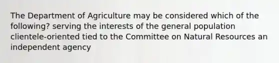 The Department of Agriculture may be considered which of the following? serving the interests of the general population clientele-oriented tied to the Committee on Natural Resources an independent agency