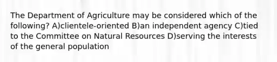 The Department of Agriculture may be considered which of the following? A)clientele-oriented B)an independent agency C)tied to the Committee on Natural Resources D)serving the interests of the general population