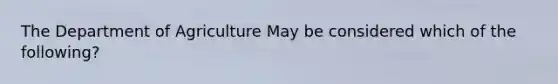 The Department of Agriculture May be considered which of the following?