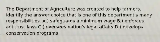 The Department of Agriculture was created to help farmers. Identify the answer choice that is one of this department's many responsibilities. A.) safeguards a minimum wage B.) enforces antitrust laws C.) oversees nation's legal affairs D.) develops conservation programs