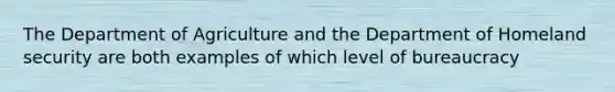 The Department of Agriculture and the Department of Homeland security are both examples of which level of bureaucracy