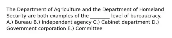 The Department of Agriculture and the Department of Homeland Security are both examples of the ________ level of bureaucracy. A.) Bureau B.) Independent agency C.) Cabinet department D.) Government corporation E.) Committee