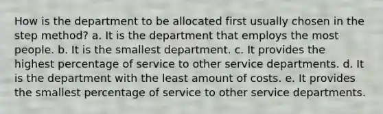 How is the department to be allocated first usually chosen in the step method? a. It is the department that employs the most people. b. It is the smallest department. c. It provides the highest percentage of service to other service departments. d. It is the department with the least amount of costs. e. It provides the smallest percentage of service to other service departments.