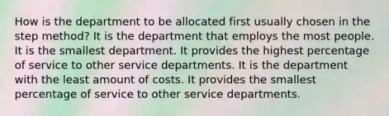 How is the department to be allocated first usually chosen in the step method? It is the department that employs the most people. It is the smallest department. It provides the highest percentage of service to other service departments. It is the department with the least amount of costs. It provides the smallest percentage of service to other service departments.