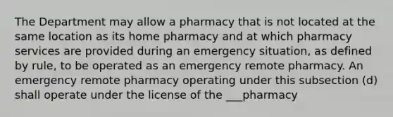 The Department may allow a pharmacy that is not located at the same location as its home pharmacy and at which pharmacy services are provided during an emergency situation, as defined by rule, to be operated as an emergency remote pharmacy. An emergency remote pharmacy operating under this subsection (d) shall operate under the license of the ___pharmacy