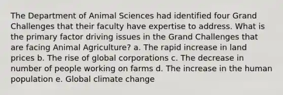 The Department of Animal Sciences had identified four Grand Challenges that their faculty have expertise to address. What is the primary factor driving issues in the Grand Challenges that are facing Animal Agriculture? a. The rapid increase in land prices b. The rise of global corporations c. The decrease in number of people working on farms d. The increase in the human population e. Global climate change