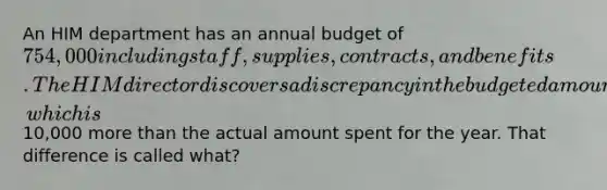 An HIM department has an annual budget of 754,000 including staff, supplies, contracts, and benefits. The HIM director discovers a discrepancy in the budgeted amount for supplies, which is10,000 <a href='https://www.questionai.com/knowledge/keWHlEPx42-more-than' class='anchor-knowledge'>more than</a> the actual amount spent for the year. That difference is called what?