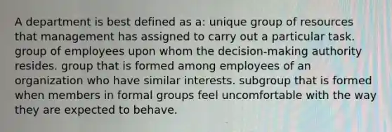 A department is best defined as a: unique group of resources that management has assigned to carry out a particular task. group of employees upon whom the decision-making authority resides. group that is formed among employees of an organization who have similar interests. subgroup that is formed when members in formal groups feel uncomfortable with the way they are expected to behave.