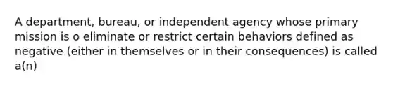 A department, bureau, or independent agency whose primary mission is o eliminate or restrict certain behaviors defined as negative (either in themselves or in their consequences) is called a(n)