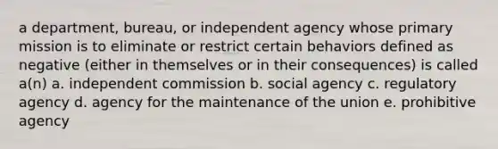 a department, bureau, or independent agency whose primary mission is to eliminate or restrict certain behaviors defined as negative (either in themselves or in their consequences) is called a(n) a. independent commission b. social agency c. regulatory agency d. agency for the maintenance of the union e. prohibitive agency