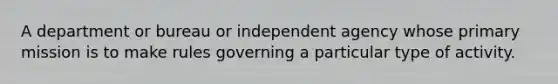 A department or bureau or independent agency whose primary mission is to make rules governing a particular type of activity.