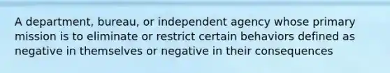 A department, bureau, or independent agency whose primary mission is to eliminate or restrict certain behaviors defined as negative in themselves or negative in their consequences