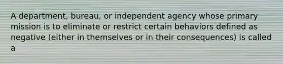 A department, bureau, or independent agency whose primary mission is to eliminate or restrict certain behaviors defined as negative (either in themselves or in their consequences) is called a