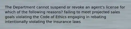 The Department cannot suspend or revoke an agent's license for which of the following reasons? failing to meet projected sales goals violating the Code of Ethics engaging in rebating intentionally violating the insurance laws