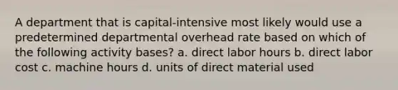 A department that is capital-intensive most likely would use a predetermined departmental overhead rate based on which of the following activity bases? a. direct labor hours b. direct labor cost c. machine hours d. units of direct material used