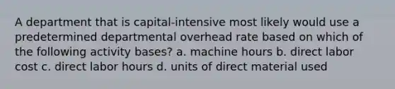 A department that is capital-intensive most likely would use a predetermined departmental overhead rate based on which of the following activity bases? a. machine hours b. direct labor cost c. direct labor hours d. units of direct material used