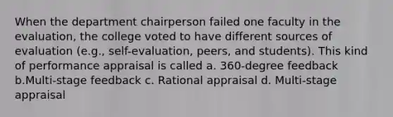 When the department chairperson failed one faculty in the evaluation, the college voted to have different sources of evaluation (e.g., self-evaluation, peers, and students). This kind of performance appraisal is called a. 360-degree feedback b.Multi-stage feedback c. Rational appraisal d. Multi-stage appraisal