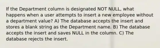 If the Department column is designated NOT NULL, what happens when a user attempts to insert a new employee without a department value? A) The database accepts the insert and stores a blank string as the Department name. B) The database accepts the insert and saves NULL in the column. C) The database rejects the insert.