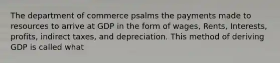 The department of commerce psalms the payments made to resources to arrive at GDP in the form of wages, Rents, Interests, profits, indirect taxes, and depreciation. This method of deriving GDP is called what