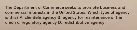 The Department of Commerce seeks to promote business and commercial interests in the United States. Which type of agency is this? A. clientele agency B. agency for maintenance of the union c. regulatory agency D. redistributive agency