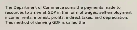 The Department of Commerce sums the payments made to resources to arrive at GDP in the form of wages, self-employment income, rents, interest, profits, indirect taxes, and depreciation. This method of deriving GDP is called the