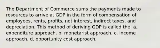 The Department of Commerce sums the payments made to resources to arrive at GDP in the form of compensation of employees, rents, profits, net interest, indirect taxes, and depreciation. This method of deriving GDP is called the: a. expenditure approach. b. monetarist approach. c. income approach. d. opportunity cost approach.