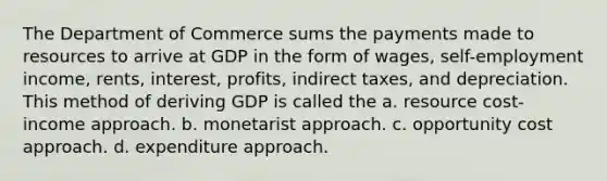 The Department of Commerce sums the payments made to resources to arrive at GDP in the form of wages, self-employment income, rents, interest, profits, indirect taxes, and depreciation. This method of deriving GDP is called the a. resource cost-income approach. b. monetarist approach. c. opportunity cost approach. d. expenditure approach.