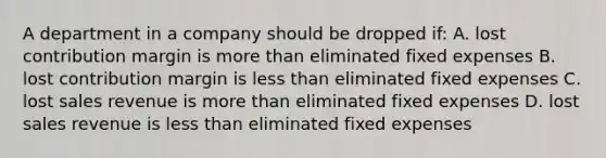 A department in a company should be dropped if: A. lost contribution margin is more than eliminated fixed expenses B. lost contribution margin is less than eliminated fixed expenses C. lost sales revenue is more than eliminated fixed expenses D. lost sales revenue is less than eliminated fixed expenses