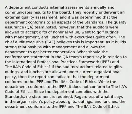 A department conducts internal assessments annually and communicates results to the board. They recently underwent an external quality assessment, and it was determined that the department conforms to all aspects of the Standards. The quality assurance (QA) team noted, however, that the auditors were allowed to accept gifts of nominal value, went to golf outings with management, and lunched with executives quite often. The chief audit executive (CAE) believes this is important, as it builds strong relationships with management and allows the department to get better cooperation. What should the conformance statement in the QA team's report say in relation to the International Professional Practices Framework (IPPF) and The IIA's Code of Ethics? If the auditors' actions related to gifts, outings, and lunches are allowed under current organizational policy, then the report can indicate that the department conforms to the IPPF and The IIA's Code of Ethics. While the department conforms to the IPPF, it does not conform to The IIA's Code of Ethics. Since the department complies with the Standards, no statement is required. Regardless of what it says in the organization's policy about gifts, outings, and lunches, the department conforms to the IPPF and The IIA's Code of Ethics.