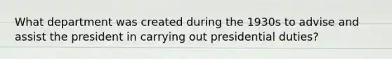 What department was created during the 1930s to advise and assist the president in carrying out presidential duties?