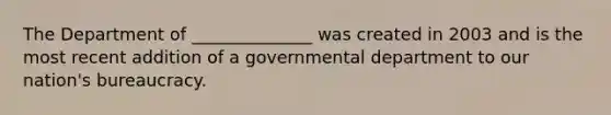 The Department of ______________ was created in 2003 and is the most recent addition of a governmental department to our nation's bureaucracy.