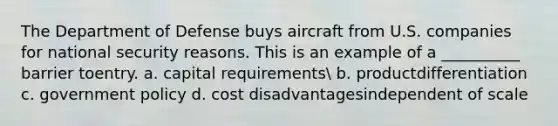 The Department of Defense buys aircraft from U.S. companies for national security reasons. This is an example of a __________ barrier toentry. a. capital requirements b. productdifferentiation c. government policy d. cost disadvantagesindependent of scale