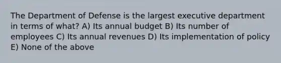 The Department of Defense is the largest executive department in terms of what? A) Its annual budget B) Its number of employees C) Its annual revenues D) Its implementation of policy E) None of the above