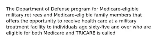 The Department of Defense program for Medicare-eligible military retirees and Medicare-eligible family members that offers the opportunity to receive health care at a military treatment facility to individuals age sixty-five and over who are eligible for both Medicare and TRICARE is called