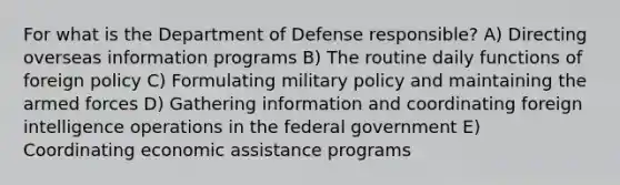 For what is the Department of Defense responsible? A) Directing overseas information programs B) The routine daily functions of foreign policy C) Formulating military policy and maintaining the armed forces D) Gathering information and coordinating foreign intelligence operations in the federal government E) Coordinating economic assistance programs