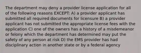 The department may deny a provider license application for all of the following reasons EXCEPT: A) a provider applicant has submitted all required documents for licensure B) a provider applicant has not submitted the appropriate license fees with the application C) one of the owners has a history of a misdemeanor or felony which the department has determined may put the safety of any person at risk D) the EMS provider has had disciplinary action in another state or by a federal agency