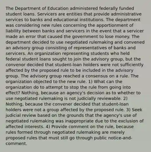 The Department of Education administered federally funded student loans. Servicers are entities that provide administrative services to banks and educational institutions. The department was considering new rules concerning the apportionment of liability between banks and servicers in the event that a servicer made an error that caused the government to lose money. The department decided to use negotiated rulemaking and convened an advisory group consisting of representatives of banks and servicers. An organization representing students who held federal student loans sought to join the advisory group, but the convenor decided that student-loan holders were not sufficiently affected by the proposed rule to be included in the advisory group. The advisory group reached a consensus on a rule. The organization objected to the new rule. 1) What can the organization do to attempt to stop the rule from going into effect? Nothing, because an agency's decision as to whether to use negotiated rulemaking is not judicially reviewable. 2) Nothing, because the convener decided that student-loan holders were not a group affected by the proposed rule. 3) Seek judicial review based on the grounds that the agency's use of negotiated rulemaking was inappropriate due to the exclusion of affected interests. 4) Provide comment on the rule, because rules formed through negotiated rulemaking are merely proposed rules that must still go through public notice-and-comment.