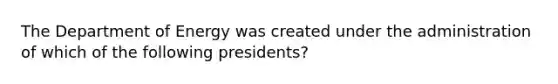 The Department of Energy was created under the administration of which of the following presidents?