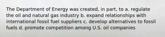 The Department of Energy was created, in part, to a. regulate the oil and natural gas industry b. expand relationships with international fossil fuel suppliers c. develop alternatives to fossil fuels d. promote competition among U.S. oil companies