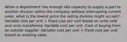 When a department has enough idle capacity to supply a part to another division within the company without interrupting current sales, what is the lowest price the selling division might accept? -Variable cost per unit + Fixed cost per unit based on units sold and units transferred -Variable cost per unit -Cost of buying from an outside supplier -Variable cost per unit + Fixed cost per unit based on existing sales