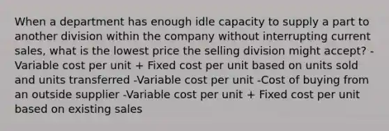 When a department has enough idle capacity to supply a part to another division within the company without interrupting current sales, what is the lowest price the selling division might accept? -Variable cost per unit + Fixed cost per unit based on units sold and units transferred -Variable cost per unit -Cost of buying from an outside supplier -Variable cost per unit + Fixed cost per unit based on existing sales