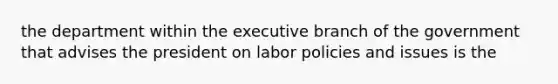 the department within the executive branch of the government that advises the president on labor policies and issues is the